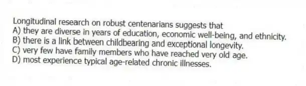 Longitudinal research on robust centenarians suggests that
A) they are diverse in years of education, economic well-being, and ethnicity.
B) there is a link between childbearing and exceptional longevity.
C) very few have family members who have reached very old age.
D) most experience typical age-related chronic illnesses.