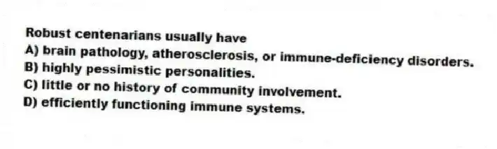 Robust centenarians usually have
A) brain pathology, atherosclerosis, or immune-deficiency disorders.
B) highly pessimistic personalities.
C) little or no history of community involvement.
D) efficiently functioning immune systems.