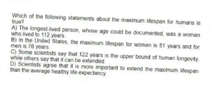 Which of the following statements about the maximum lifespan for humans is true?
A) The longest-lived person, whose age could be documented, was a woman who lived to 112 years.
B) In the United States, the maximum lifespan for women is 81 years and for men is 76 years.
C) Some scientists say that 122 years is the upper bound of human longevity, while others say that it can be extended.
D) Scientists agree that it is more important to extend the maximum lifespan than the average healthy life expectancy.