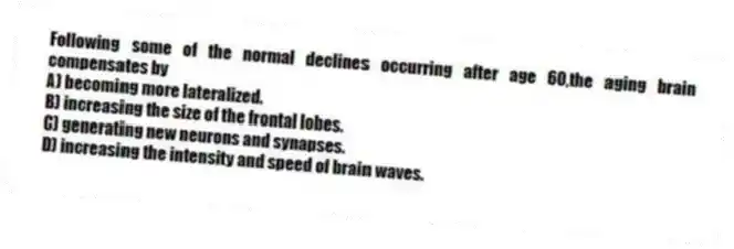 Following some of the normal declines occurring after age 60,the aging brain compensates by
A) becoming more lateralized.
B) increasing the size of the frontal lobes.
C) generating new neurons and synapses.
D) increasing the intensity and speed of brain waves.