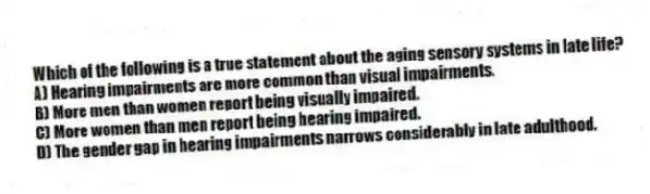 Which of the following is a true statement about the aging sensory systems in late life?
A) Hearing impairments are more common than visual impairments.
B) More men than women report being visually impaired.
C) More women than men report being hearing impaired.
D) The gender gap in hearing impairments narrows considerably in late adulthood.