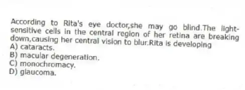 According to Rita's eye doctor,she may go blind.The light-sensitive cells in the central region of her retina are breaking down,causing her central vision to blur.Rita is developing
A) cataracts.
B) macular degeneration.
C) monochromacy.
D) glaucoma.