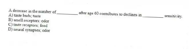 A decrease in the number of __________ after age 60 contributes to declines in __________ sensitivity.
A) taste buds; taste
B) smell receptors: odor
C) taste receptors; food
D) neural synapses; odor