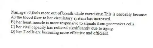 Nan,age 70,feels more out of breath while exercising.This is probably because
A) the blood flow to her circulatory system has increased.
B) her heart muscle is more responsive to signals from pacemaker cells.
C) her vital capacity has reduced significantly due to aging.
D) her T cells are becoming more effective and efficient.