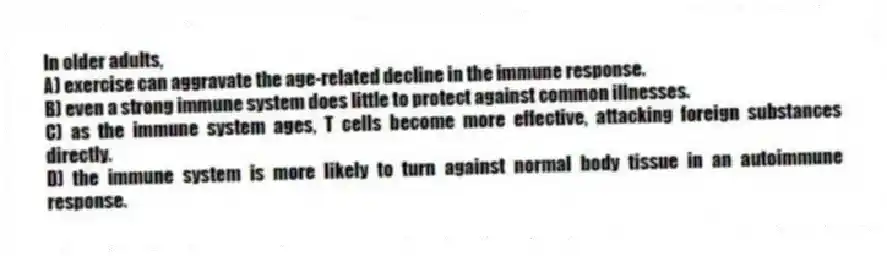 In older adults,
A) exercise can aggravate the age-related decline in the immune response.
B) even a strong immune system does little to protect against common illnesses.
C) as the immune system ages, T cells become more effective, attacking foreign substances directly.
D) the immune system is more likely to turn against normal body tissue in an autoimmune response.