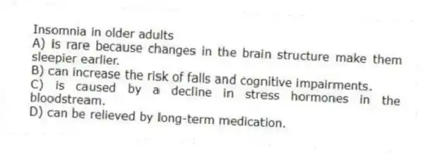 Insomnia in older adults
A) is rare because changes in the brain structure make them sleepier earlier.
B) can increase the risk of falls and cognitive impairments.
C) is caused by a decline in stress hormones in the bloodstream.
D) can be relieved by long-term medication.