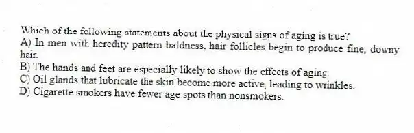 Which of the following statements about the physical signs of aging is true?
A) In men with heredity pattern baldness, hair follicles begin to produce fine, downy hair.
B) The hands and feet are especially likely to show the effects of aging.
C) Oil glands that lubricate the skin become more active, leading to wrinkles.
D) Cigarette smokers have fewer age spots than nonsmokers.