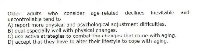 Older adults who consider age-related declines inevitable and uncontrollable tend to
A) report more physical and psychological adjustment difficulties.
B) deal especially well with physical changes.
C) use active strategies to combat the changes that come with aging.
D) accept that they have to alter their lifestyle to cope with aging.