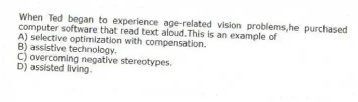 When Ted began to experience age-related vision problems,he purchased computer software that read text aloud.This is an example of
A) selective optimization with compensation.
B) assistive technology.
C) overcoming negative stereotypes.
D) assisted living.