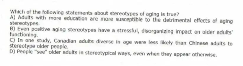 Which of the following statements about stereotypes of aging is true?
A) Adults with more education are more susceptible to the detrimental effects of aging stereotypes.
B) Even positive aging stereotypes have a stressful, disorganizing impact on older adults' functioning.
C) In one study, Canadian adults diverse in age were less likely than Chinese adults to stereotype older people.
D) People "see" older adults in stereotypical ways, even when they appear otherwise.