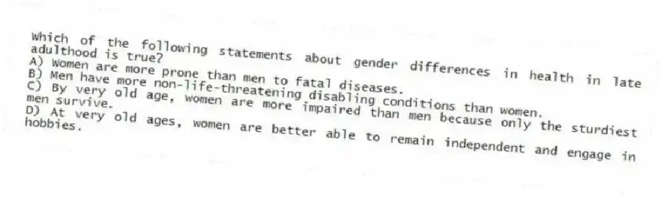 Which of the following statements about gender differences in health in late adulthood is true?
A) Women are more prone than men to fatal diseases.
B) Men have more non-life-threatening disabling conditions than women.
C) By very old age, women are more impaired than men because only the sturdiest men survive.
D) At very old ages, women are better able to remain independent and engage in hobbies.