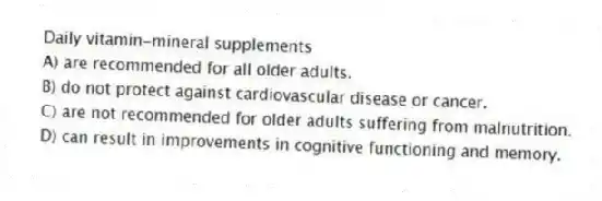 Daily vitamin-mineral supplements
A) are recommended for all older adults.
B) do not protect against cardiovascular disease or cancer.
C) are not recommended for older adults suffering from malnutrition.
D) can result in improvements in cognitive functioning and memory.