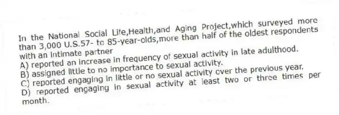In the National Social Life,Health,and Aging Project,which surveyed more than 3,000 U.S.57- to 85-year-olds,more than half of the oldest respondents with an intimate partner
A) reported an increase in frequency of sexual activity in late adulthood.
B) assigned little to no importance to sexual activity.
C) reported engaging in little or no sexual activity over the previous year.
D) reported engaging in sexual activity at least two or three times per month.