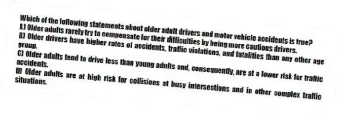 Which of the following statements about older adult drivers and motor vehicle accidents is true?
A) Older adults rarely try to compensate for their difficulties by being more cautious drivers.
B) Older drivers have higher rates of accidents, traffic violations, and fatalities than any other age group.
C) Older adults tend to drive less than young adults and, consequently, are at a lower risk for traffic accidents.
D) Older adults are at high risk for collisions at busy intersections and in other complex traffic situations.