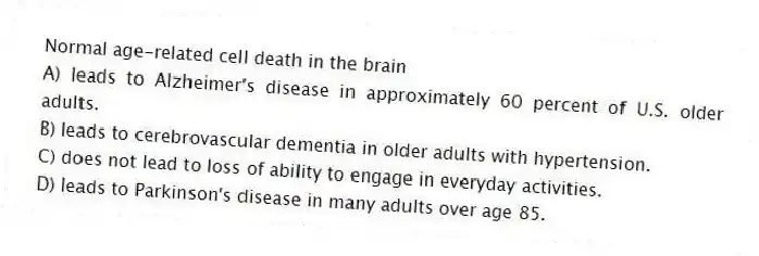 Normal age-related cell death in the brain
A) leads to Alzheimer's disease in approximately 60 percent of U.S. older adults.
B) leads to cerebrovascular dementia in older adults with hypertension.
C) does not lead to loss of ability to engage in everyday activities.
D) leads to Parkinson's disease in many adults over age 85.