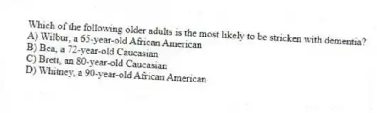 Which of the following older adults is the most likely to be stricken with dementia?
A) Wilbur, a 65-year-old African American
B) Bea, a 72-year-old Caucasian
C) Brett, an 80-year-old Caucasian
D) Whitney, a 90-year-old African American