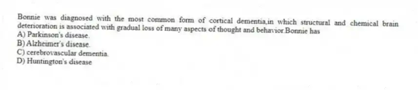 Bonnie was diagnosed with the most common form of cortical dementia,in which structural and chemical brain deterioration is associated with gradual loss of many aspects of thought and behavior.Bonnie has
A) Parkinson's disease.
B) Alzheimer's disease.
C) cerebrovascular dementia.
D) Huntington's disease