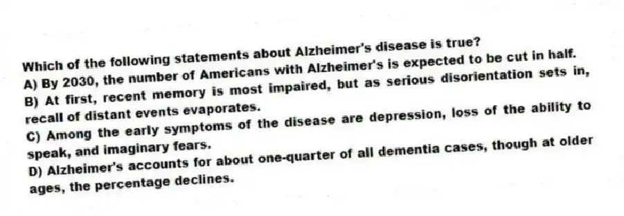 Which of the following statements about Alzheimer's disease is true?
A) By 2030, the number of Americans with Alzheimer's is expected to be cut in half.
B) At first, recent memory is most impaired, but as serious disorientation sets in, recall of distant events evaporates.
C) Among the early symptoms of the disease are depression, loss of the ability to speak, and imaginary fears.
D) Alzheimer's accounts for about one-quarter of all dementia cases, though at older ages, the percentage declines.