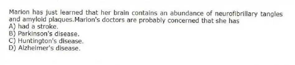 Marion has just learned that her brain contains an abundance of neurofibrillary tangles and amyloid plaques.Marion's doctors are probably concerned that she has
A) had a stroke.
B) Parkinson's disease.
C) Huntington's disease.
D) Alzheimer's disease.