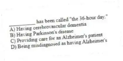 __________ has been called "the 36-hour day."
A) Having cerebrovascular dementia
B) Having Parkinson's disease
C) Providing care for an Alzheimer's patient
D) Being misdiagnosed as having Alzheimer's