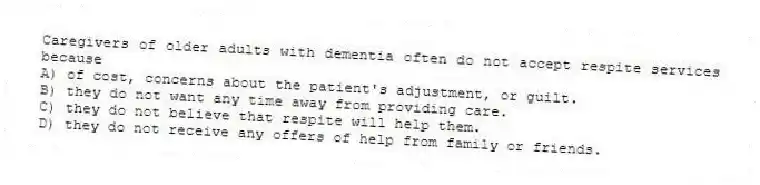 Caregivers of older adults with dementia often do not accept respite services because
A) of cost, concerns about the patient's adjustment, or guilt.
B) they do not want any time away from providing care.
C) they do not believe that respite will help them.
D) they do not receive any offers of help from family or friends.