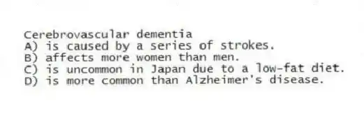 Cerebrovascular dementia
A) is caused by a series of strokes.
B) affects more women than men.
C) is uncommon in Japan due to a low-fat diet.
D) is more common than Alzheimer's disease.