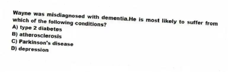 Wayne was misdiagnosed with dementia.He is most likely to suffer from which of the following conditions?
A) type 2 diabetes
B) atherosclerosis
C) Parkinson's disease
D) depression