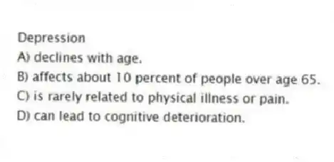 Depression
A) declines with age.
B) affects about 10 percent of people over age 65.
C) is rarely related to physical illness or pain.
D) can lead to cognitive deterioration.