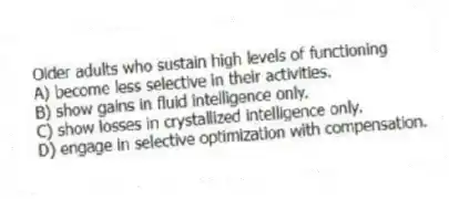 Older adults who sustain high levels of functioning
A) become less selective in their activities.
B) show gains in fluid intelligence only.
C) show losses in crystallized intelligence only.
D) engage in selective optimization with compensation.