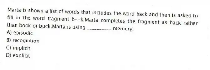Marta is shown a list of words that includes the word back and then is asked to fill in the word fragment b--k.Marta completes the fragment as back rather than book or buck.Marta is using __________ memory.
A) episodic
B) recognition
C) implicit
D) explicit