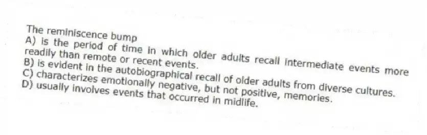 The reminiscence bump
A) is the period of time in which older adults recall intermediate events more readily than remote or recent events.
B) is evident in the autobiographical recall of older adults from diverse cultures.
C) characterizes emotionally negative, but not positive, memories.
D) usually involves events that occurred in midlife.