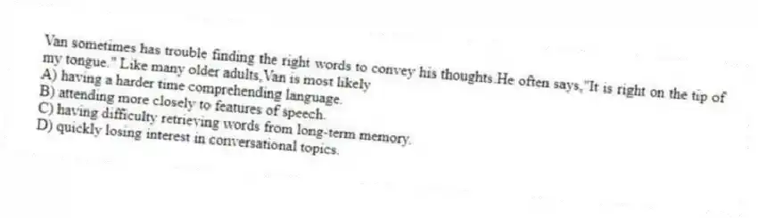 Van sometimes has trouble finding the right words to convey his thoughts.He often says,"It is right on the tip of my tongue." Like many older adults,Van is most likely
A) having a harder time comprehending language.
B) attending more closely to features of speech.
C) having difficulty retrieving words from long-term memory.
D) quickly losing interest in conversational topics.