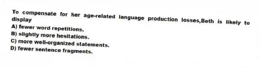 To compensate for her age-related language production losses,Beth is likely to display
A) fewer word repetitions.
B) slightly more hesitations.
C) more well-organized statements.
D) fewer sentence fragments.