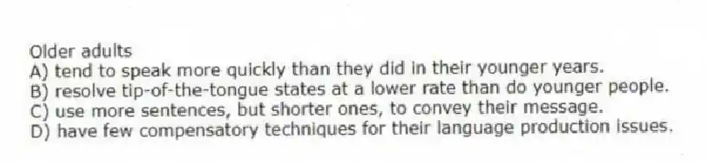 Older adults
A) tend to speak more quickly than they did in their younger years.
B) resolve tip-of-the-tongue states at a lower rate than do younger people.
C) use more sentences, but shorter ones, to convey their message.
D) have few compensatory techniques for their language production issues.