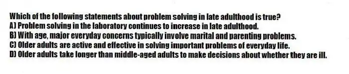 Which of the following statements about problem solving in late adulthood is true?
A) Problem solving in the laboratory continues to increase in late adulthood.
B) With age, major everyday concerns typically involve marital and parenting problems.
C) Older adults are active and effective in solving important problems of everyday life.
D) Older adults take longer than middle-aged adults to make decisions about whether they are ill.
