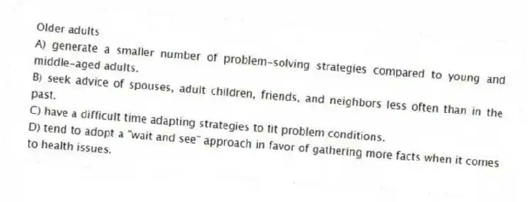 Older adults
A) generate a smaller number of problem-solving strategies compared to young and middle-aged adults.
B) seek advice of spouses, adult children, friends, and neighbors less often than in the past.
C) have a difficult time adapting strategies to fit problem conditions.
D) tend to adopt a "wait and see" approach in favor of gathering more facts when it comes to health issues.