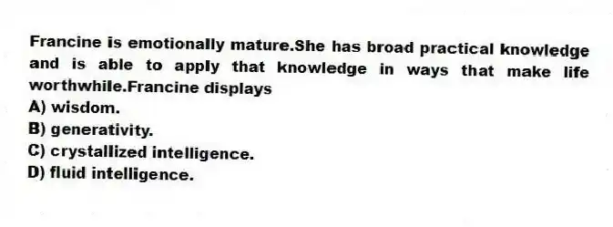 Francine is emotionally mature.She has broad practical knowledge and is able to apply that knowledge in ways that make life worthwhile.Francine displays
A) wisdom.
B) generativity.
C) crystallized intelligence.
D) fluid intelligence.