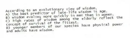 According to an evolutionary view of wisdom,
A) the best predictor of late-life wisdom is age.
B) wisdom evolves more quickly in men than in women.
C) high rates of wisdom among the elderly reflect the concept of survival of the fittest.
D) younger members of our species have physical power and adults have wisdom.