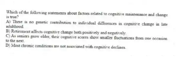 Which of the following statements about factors related to cognitive maintenance and change is true?
A) There is no genetic contribution to individual differences in cognitive change in late adulthood.
B) Retirement affects cognitive change both positively and negatively.
C) As seniors grow older, their cognitive scores show smaller fluctuations from one occasion to the next.
D) Most chronic conditions are not associated with cognitive declines.