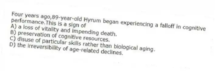 Four years ago,89-year-old Hyrum began experiencing a falloff in cognitive performance.This is a sign of
A) a loss of vitality and impending death.
B) preservation of cognitive resources.
C) disuse of particular skills rather than biological aging.
D) the irreversibility of age-related declines.