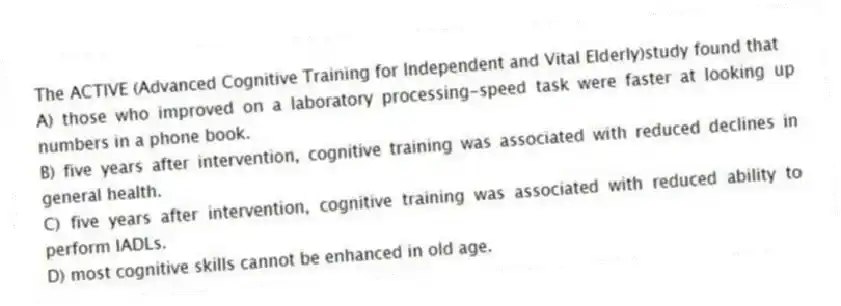 The ACTIVE (Advanced Cognitive Training for Independent and Vital Elderly)study found that
A) those who improved on a laboratory processing-speed task were faster at looking up numbers in a phone book.
B) five years after intervention, cognitive training was associated with reduced declines in general health.
C) five years after intervention, cognitive training was associated with reduced ability to perform IADLs.
D) most cognitive skills cannot be enhanced in old age.
