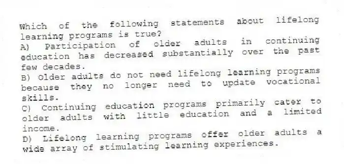 Which of the following statements about lifelong learning programs is true?
A) Participation of older adults in continuing education has decreased substantially over the past few decades.
B) Older adults do not need lifelong learning programs because they no longer need to update vocational skills.
C) Continuing education programs primarily cater to older adults with little education and a limited income.
D) Lifelong learning programs offer older adults a wide array of stimulating learning experiences.