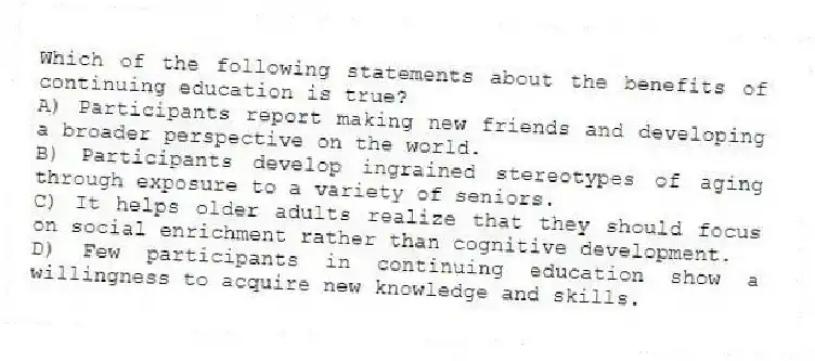 Which of the following statements about the benefits of continuing education is true?
A) Participants report making new friends and developing a broader perspective on the world.
B) Participants develop ingrained stereotypes of aging through exposure to a variety of seniors.
C) It helps older adults realize that they should focus on social enrichment rather than cognitive development.
D) Few participants in continuing education show a willingness to acquire new knowledge and skills.