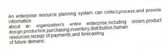 An enterprise resource planning system can collect,process,and provide information
about an organization's entire enterprise,including orders,product design,production,purchasing,inventory,distribution,human resources,receipt of payments,and forecasting
of future demand.