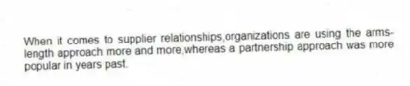 When it comes to supplier relationships,organizations are using the arms-length approach more and more,whereas a partnership approach was more popular in years past.