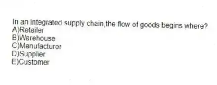 In an integrated supply chain,the flow of goods begins where?
A)Retailer
B)Warehouse
C)Manufacturer
D)Supplier
E)Customer