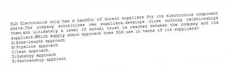 SLM Electronics only has a handful of direct suppliers for its electronics component parts.The company scrutinizes new suppliers,develops close working relationships them,and ultimately a level of mutual trust is reached between the company and its suppliers.Which supply chain approach does SLM use in terms of its suppliers?
A)Arms-length approach
B)Pipeline approach
C)Lean approach
D)Synergy approach
E)Partnership approach