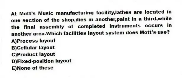 At Mott's Music manufacturing facility,lathes are located in one section of the shop,dies in another,paint in a third,while the final assembly of completed instruments occurs in another area.Which facilities layout system does Mott's use?
A)Process layout
B)Cellular layout
C)Product layout
D)Fixed-position layout
E)None of these