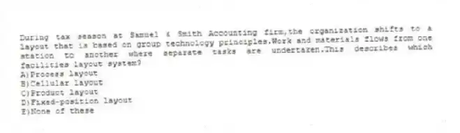 During tax season at Samuel & Smith Accounting firm,the organization shifts to a layout that is based on group technology principles.Work and materials flows from one station to another where separate tasks are undertaken.This describes which facilities layout system?
A)Process layout
B)Cellular layout
C)Product layout
D)Fixed-position layout
E)None of these