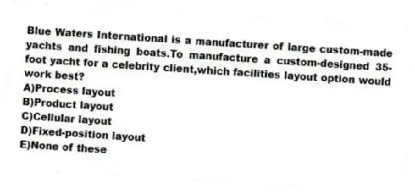 Blue Waters International is a manufacturer of large custom-made yachts and fishing boats.To manufacture a custom-designed 35-foot yacht for a celebrity client,which facilities layout option would work best?
A)Process layout
B)Product layout
C)Cellular layout
D)Fixed-position layout
E)None of these